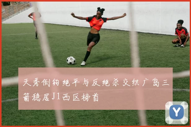 天秀倒钩绝平与反绝杀交织广岛三箭稳居J1西区榜首