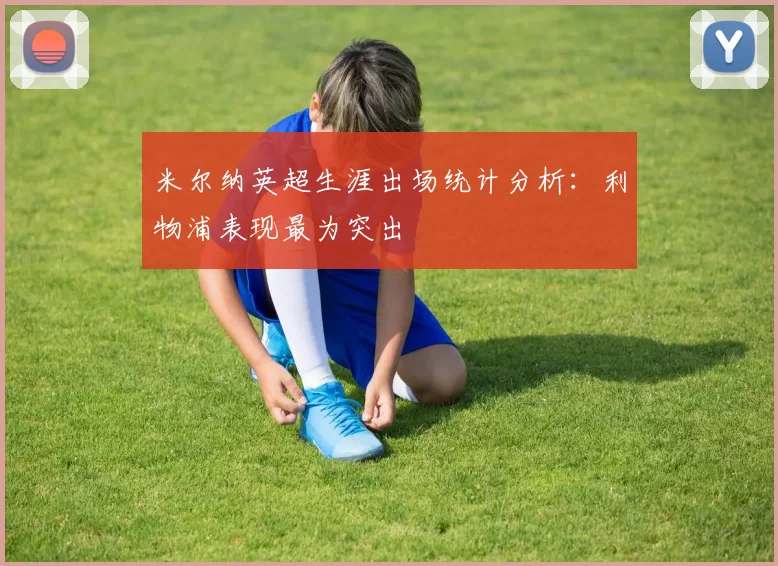 米尔纳英超生涯出场统计分析：利物浦表现最为突出