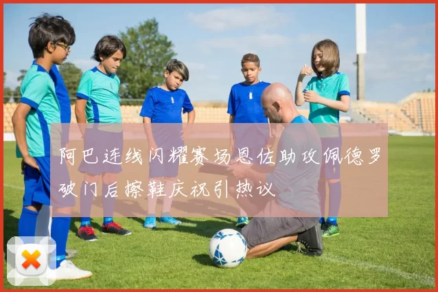 阿巴连线闪耀赛场恩佐助攻佩德罗破门后擦鞋庆祝引热议