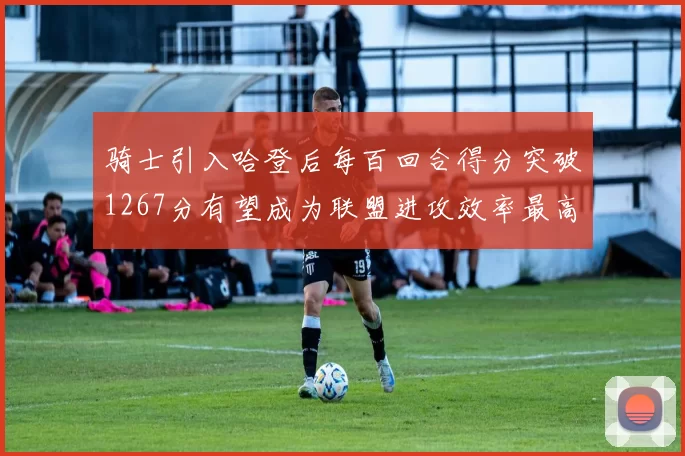 骑士引入哈登后每百回合得分突破1267分有望成为联盟进攻效率最高球队