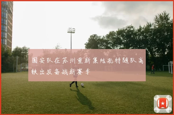 国安队在苏州重新集结孔特随队高铁出发备战新赛季