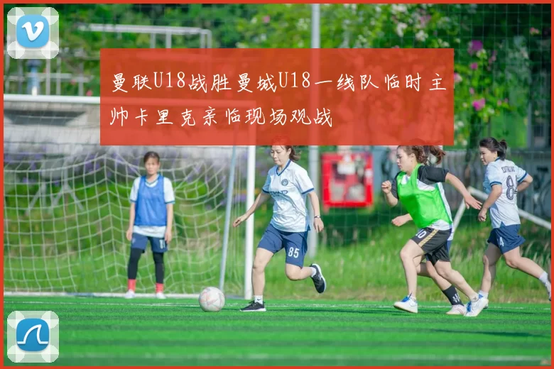 曼联U18战胜曼城U18一线队临时主帅卡里克亲临现场观战