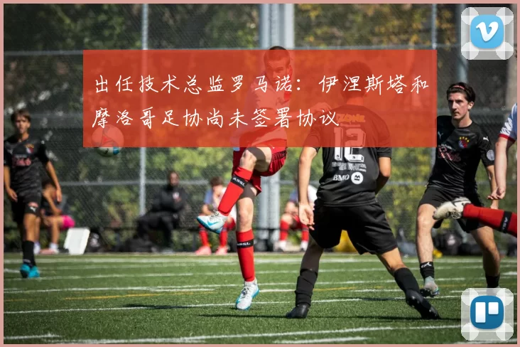 出任技术总监罗马诺：伊涅斯塔和摩洛哥足协尚未签署协议