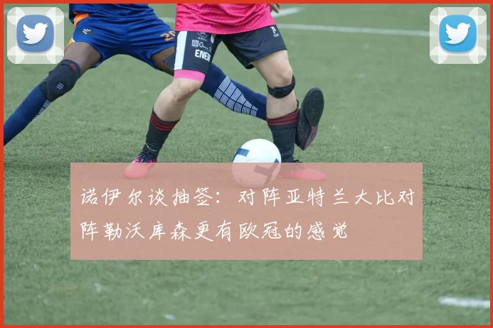 诺伊尔谈抽签：对阵亚特兰大比对阵勒沃库森更有欧冠的感觉