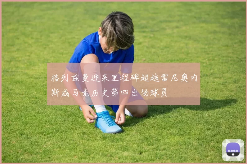 格列兹曼迎来里程碑超越雷尼奥内斯成马竞历史第四出场球员