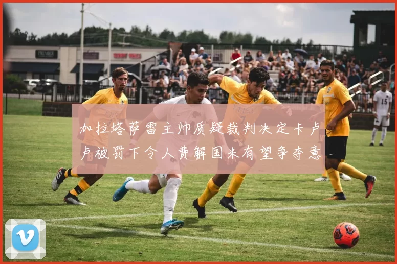 加拉塔萨雷主帅质疑裁判决定卡卢卢被罚下令人费解国米有望争夺意甲冠军