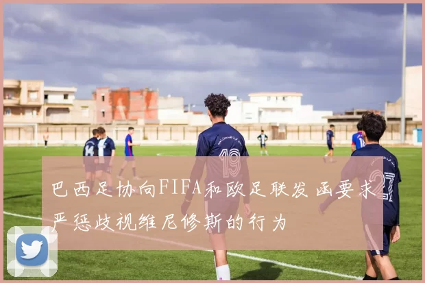 巴西足协向FIFA和欧足联发函要求严惩歧视维尼修斯的行为