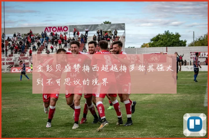 金彭贝盛赞梅西超越梅罗称其强大到不可思议的境界