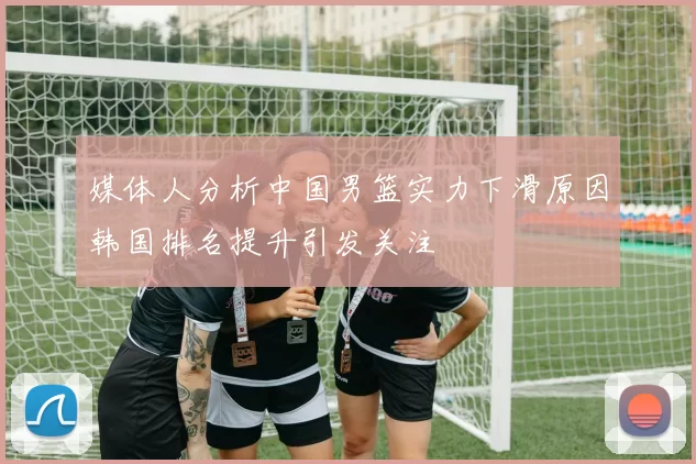媒体人分析中国男篮实力下滑原因韩国排名提升引发关注