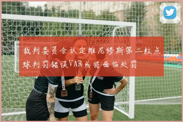 裁判委员会认定维尼修斯第二粒点球判罚错误VAR或将面临处罚