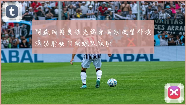 阿森纳再度领先诺尔高助攻替补埃泽劲射破门助球队取胜