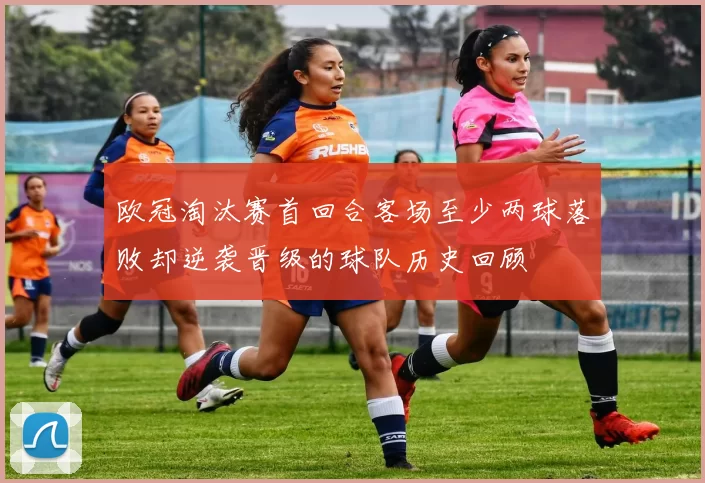 欧冠淘汰赛首回合客场至少两球落败却逆袭晋级的球队历史回顾