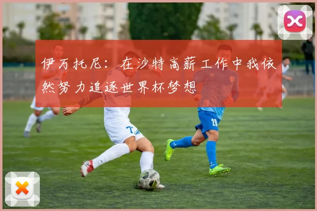 伊万托尼：在沙特高薪工作中我依然努力追逐世界杯梦想