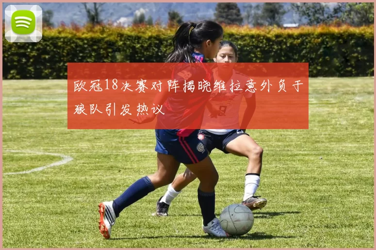 欧冠18决赛对阵揭晓维拉意外负于狼队引发热议