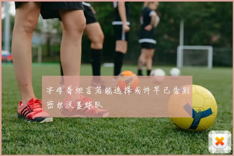 字母哥坦言若能选择或许早已告别密尔沃基球队