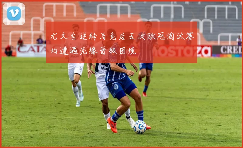 尤文自逆转马竞后五次欧冠淘汰赛均遭遇无缘晋级困境
